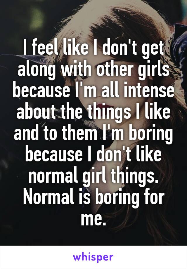 I feel like I don't get along with other girls because I'm all intense about the things I like and to them I'm boring because I don't like normal girl things. Normal is boring for me.