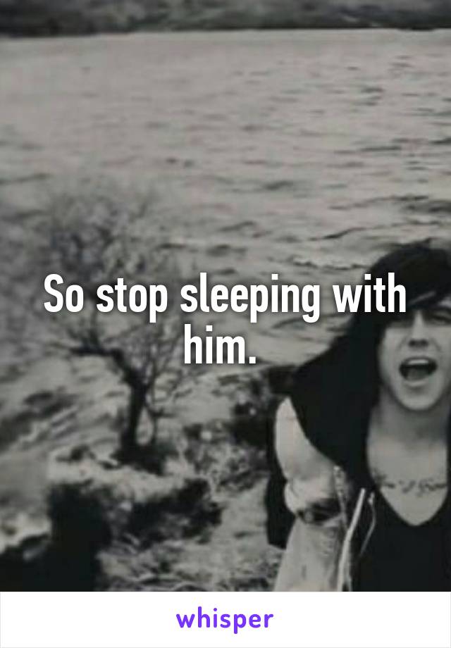 So stop sleeping with him. 