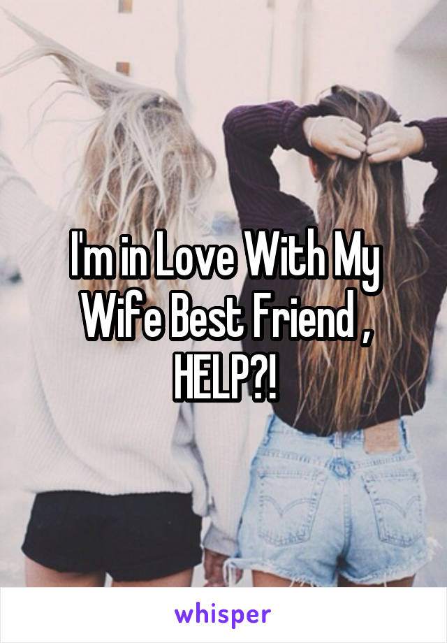 I'm in Love With My Wife Best Friend , HELP?!