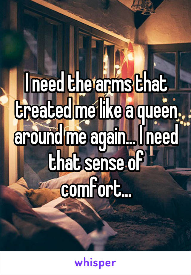 I need the arms that treated me like a queen around me again... I need that sense of comfort...