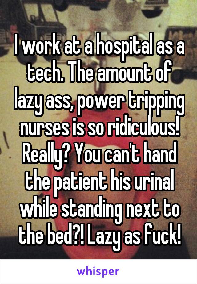 I work at a hospital as a tech. The amount of lazy ass, power tripping nurses is so ridiculous! Really? You can't hand the patient his urinal while standing next to the bed?! Lazy as fuck!