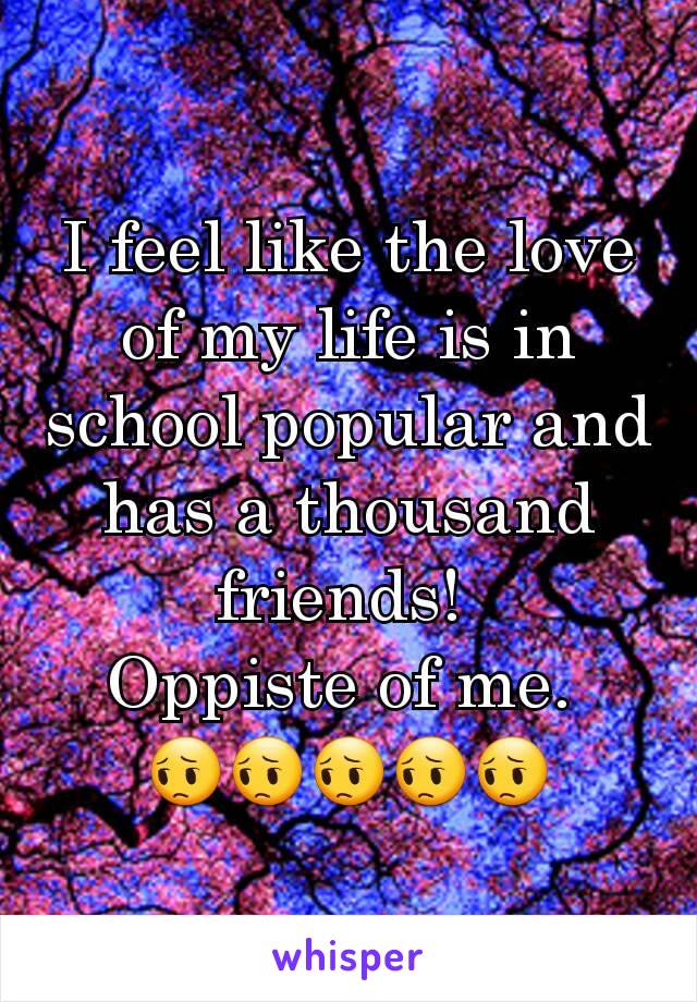 I feel like the love of my life is in school popular and has a thousand friends! 
Oppiste of me. 
😔😔😔😔😔