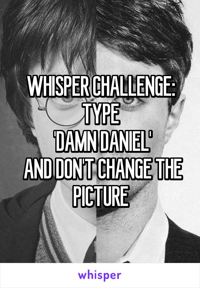 WHISPER CHALLENGE: TYPE
 'DAMN DANIEL'
 AND DON'T CHANGE THE PICTURE