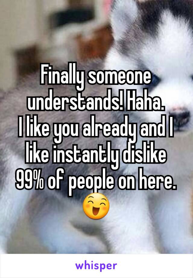 Finally someone understands! Haha.
I like you already and I like instantly dislike 99% of people on here. 😄