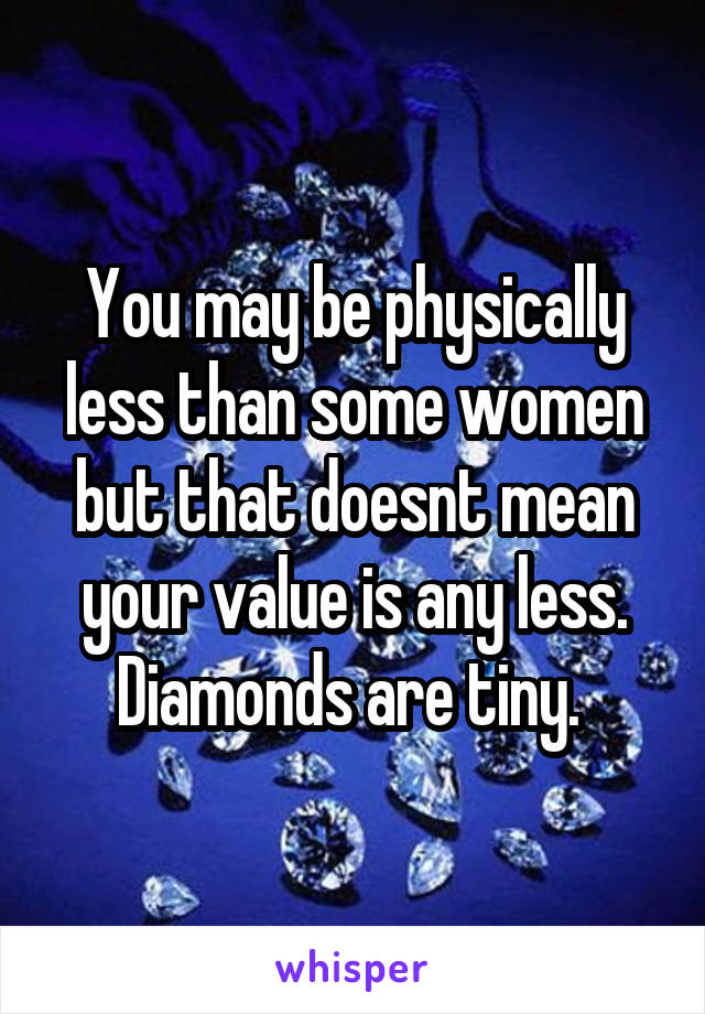 You may be physically less than some women but that doesnt mean your value is any less. Diamonds are tiny. 