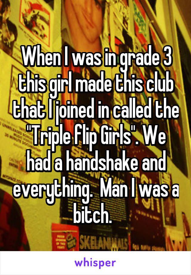 When I was in grade 3 this girl made this club that I joined in called the "Triple flip Girls". We had a handshake and everything.  Man I was a bitch.  