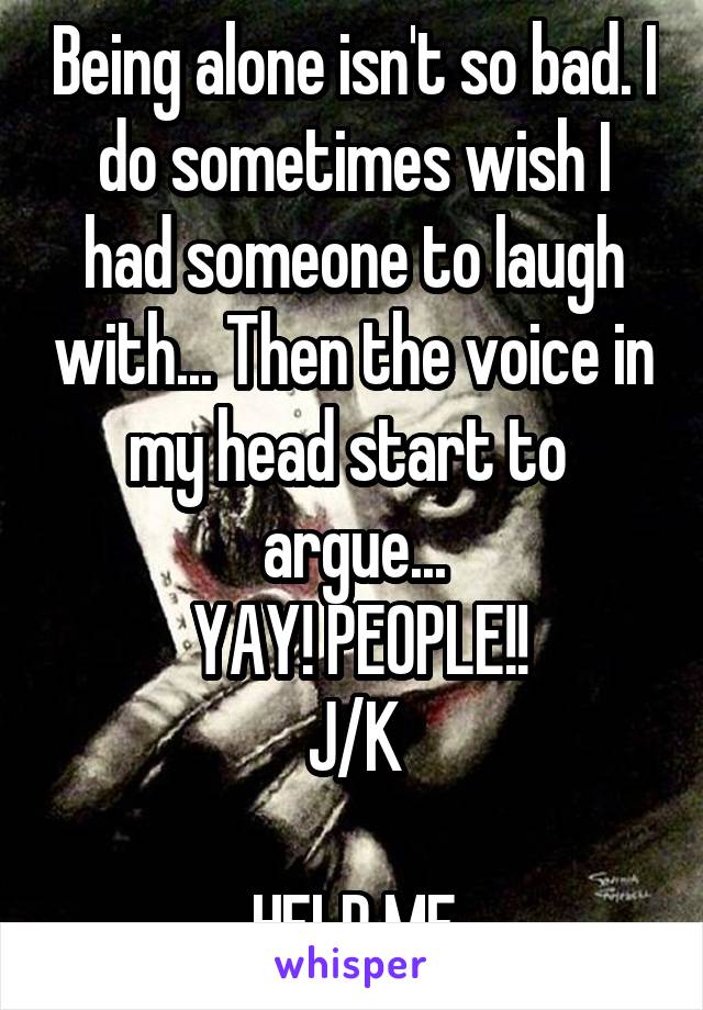 Being alone isn't so bad. I do sometimes wish I had someone to laugh with... Then the voice in my head start to  argue...
 YAY! PEOPLE!!
J/K

HELP ME