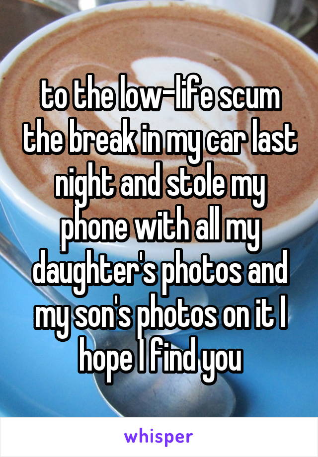 to the low-life scum the break in my car last night and stole my phone with all my daughter's photos and my son's photos on it I hope I find you