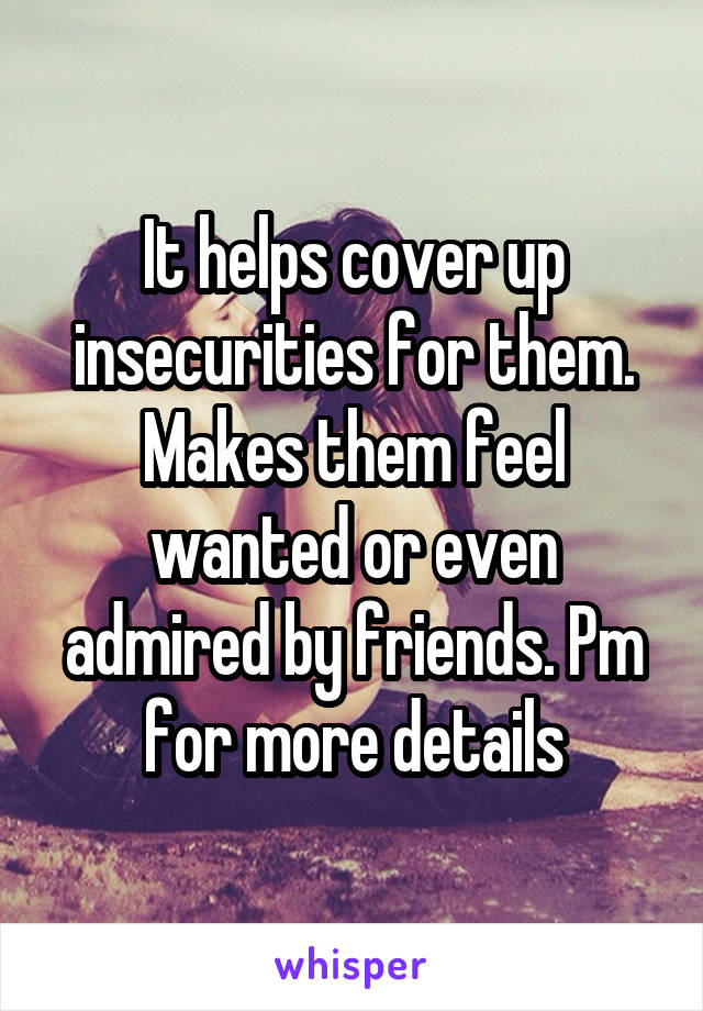 It helps cover up insecurities for them. Makes them feel wanted or even admired by friends. Pm for more details