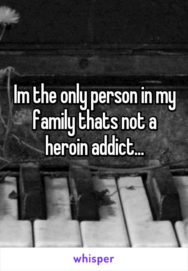 Im the only person in my family thats not a heroin addict...
