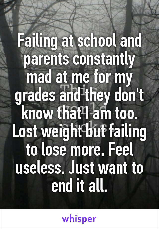 Failing at school and parents constantly mad at me for my grades and they don't know that I am too. Lost weight but failing to lose more. Feel useless. Just want to end it all.