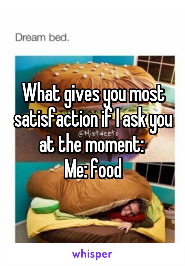 What gives you most satisfaction if I ask you at the moment: 
Me: food