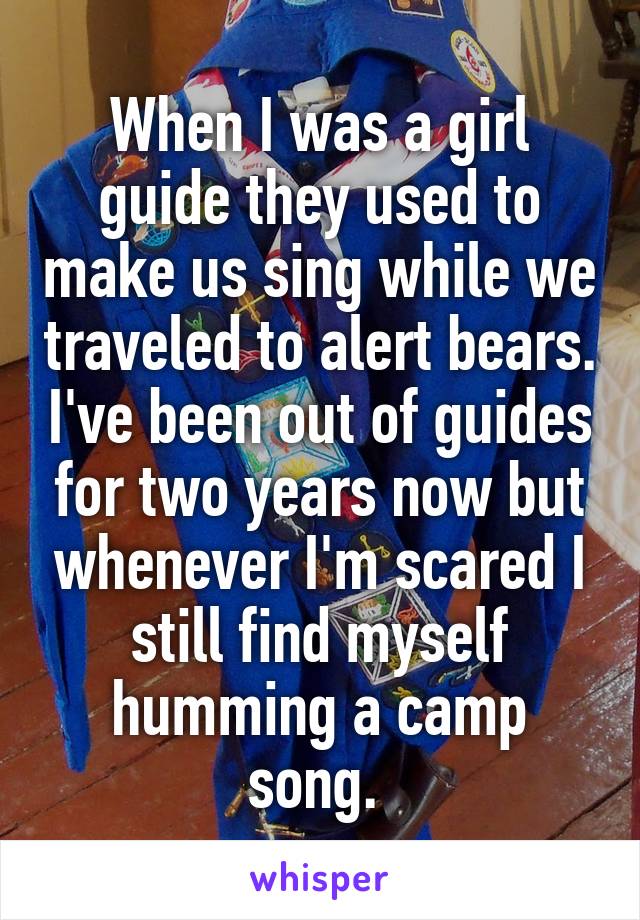 When I was a girl guide they used to make us sing while we traveled to alert bears. I've been out of guides for two years now but whenever I'm scared I still find myself humming a camp song. 