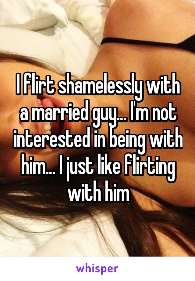 I flirt shamelessly with a married guy... I'm not interested in being with him... I just like flirting with him