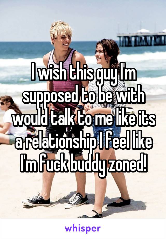 I wish this guy I'm supposed to be with would talk to me like its a relationship I feel like I'm fuck buddy zoned!