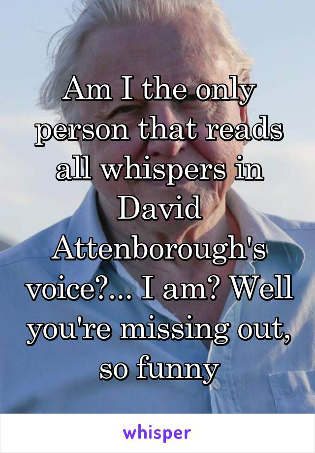 Am I the only person that reads all whispers in David Attenborough's voice?... I am? Well you're missing out, so funny