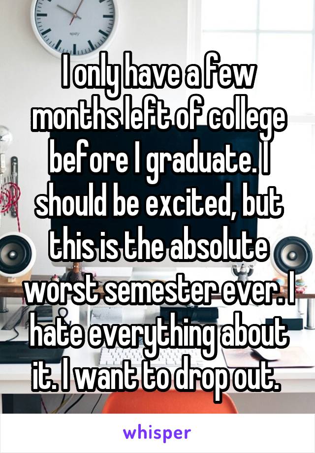 I only have a few months left of college before I graduate. I should be excited, but this is the absolute worst semester ever. I hate everything about it. I want to drop out. 