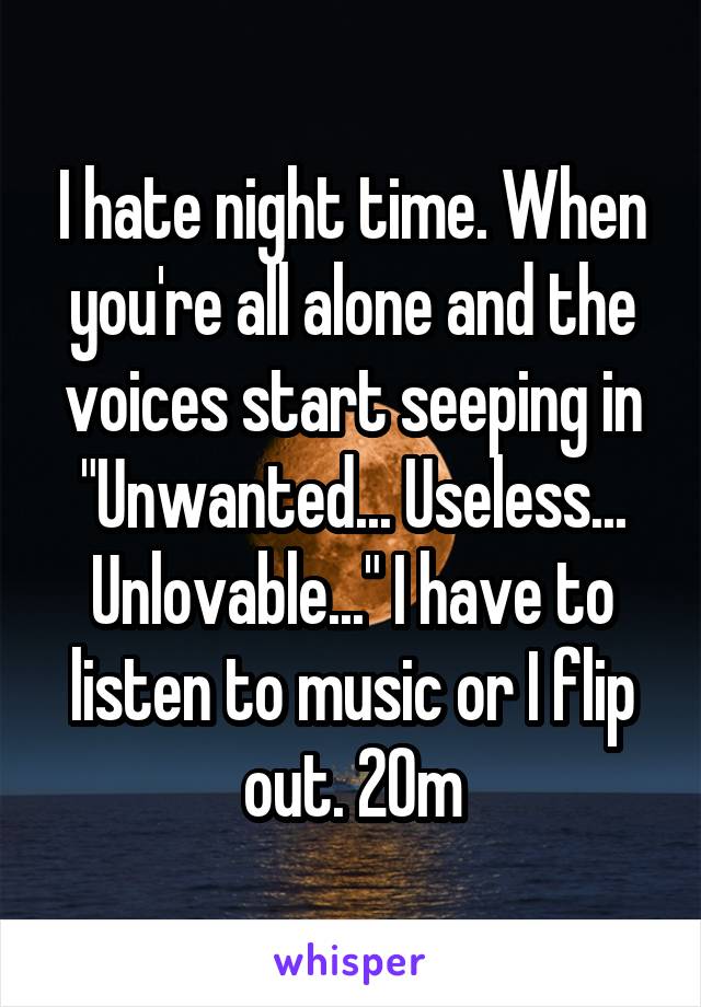 I hate night time. When you're all alone and the voices start seeping in "Unwanted... Useless... Unlovable..." I have to listen to music or I flip out. 20m