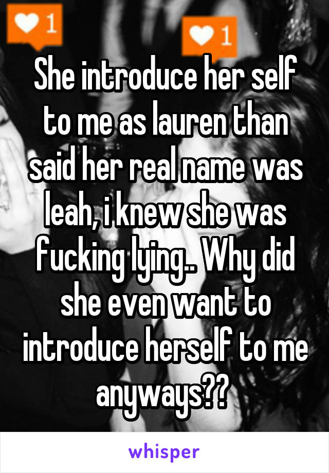 She introduce her self to me as lauren than said her real name was leah, i knew she was fucking lying.. Why did she even want to introduce herself to me anyways?? 