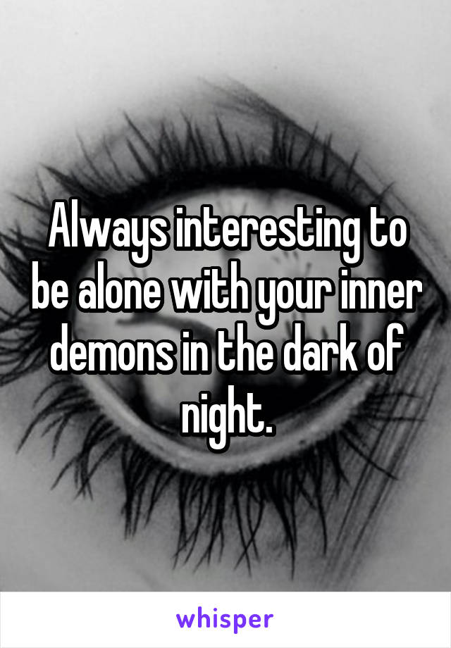 Always interesting to be alone with your inner demons in the dark of night.