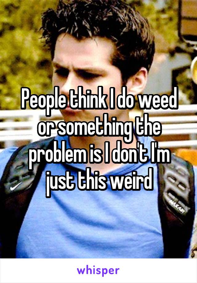 People think I do weed or something the problem is I don't I'm just this weird