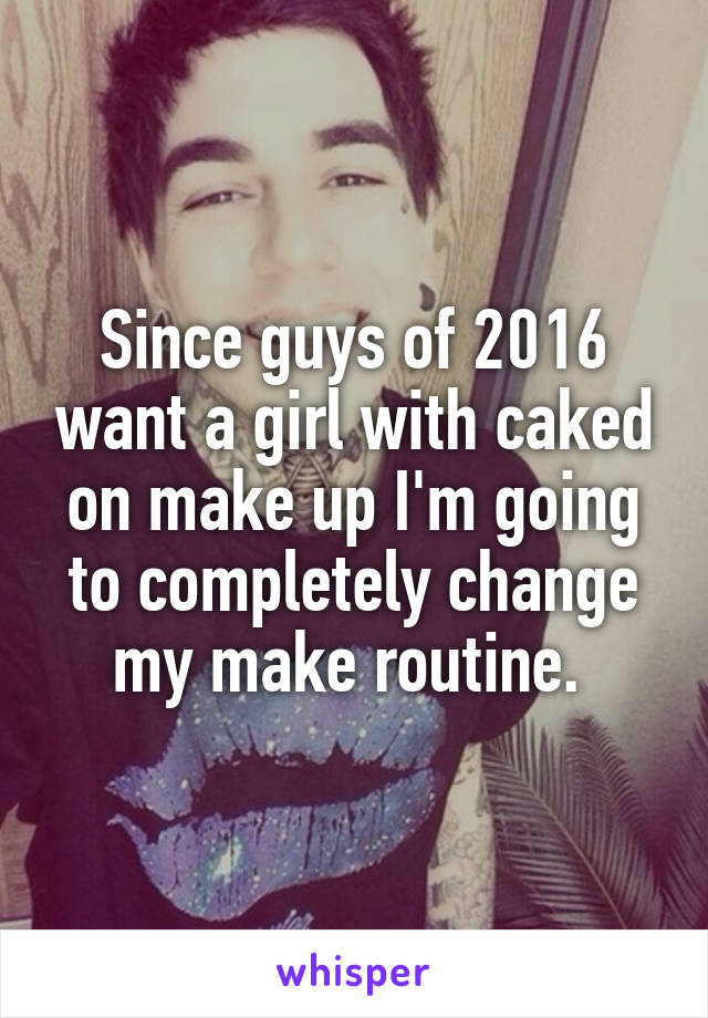 Since guys of 2016 want a girl with caked on make up I'm going to completely change my make routine. 