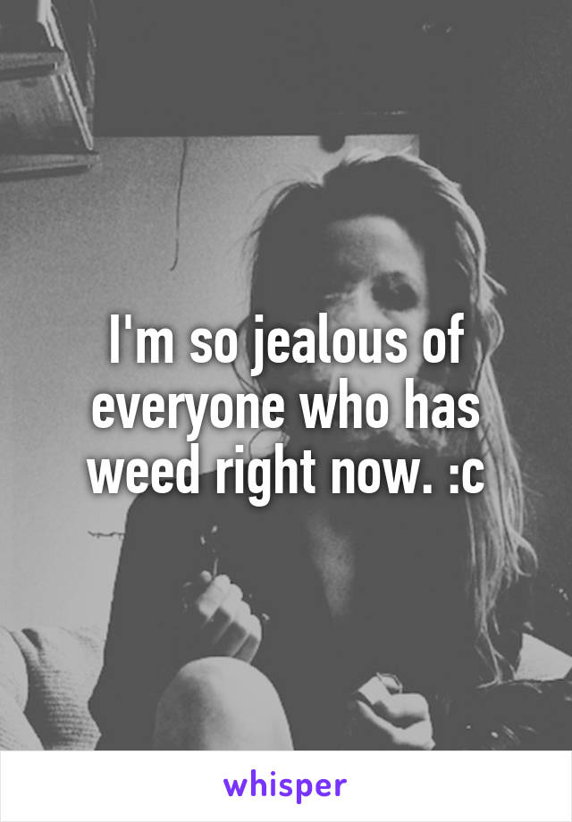 I'm so jealous of everyone who has weed right now. :c