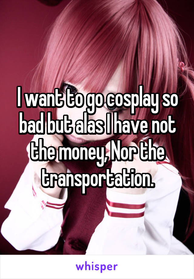 I want to go cosplay so bad but alas I have not the money, Nor the transportation.