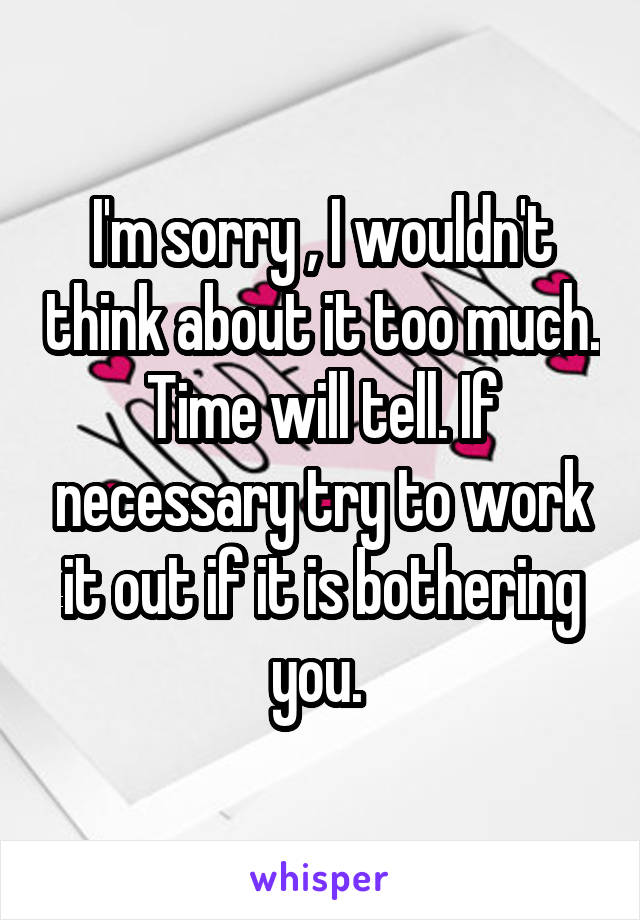 I'm sorry , I wouldn't think about it too much. Time will tell. If necessary try to work it out if it is bothering you. 