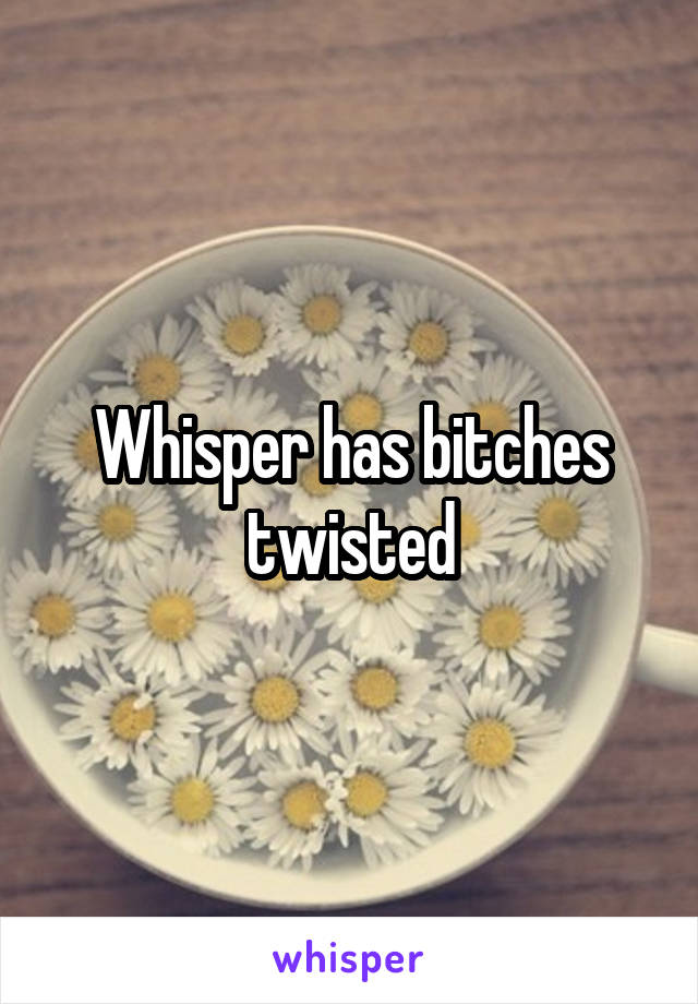 Whisper has bitches twisted