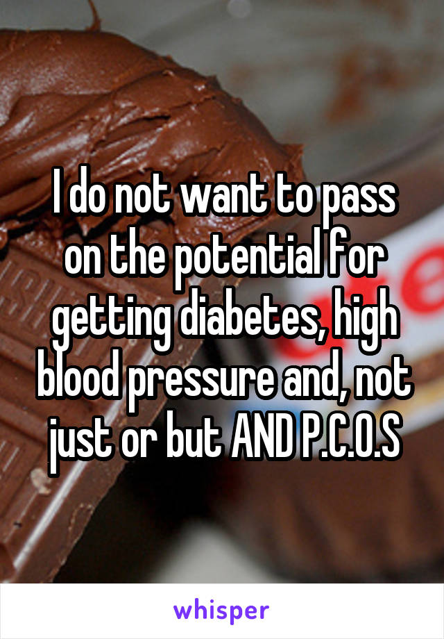 I do not want to pass on the potential for getting diabetes, high blood pressure and, not just or but AND P.C.O.S