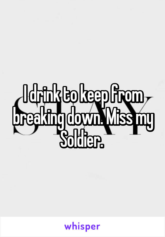 I drink to keep from breaking down. Miss my Soldier. 