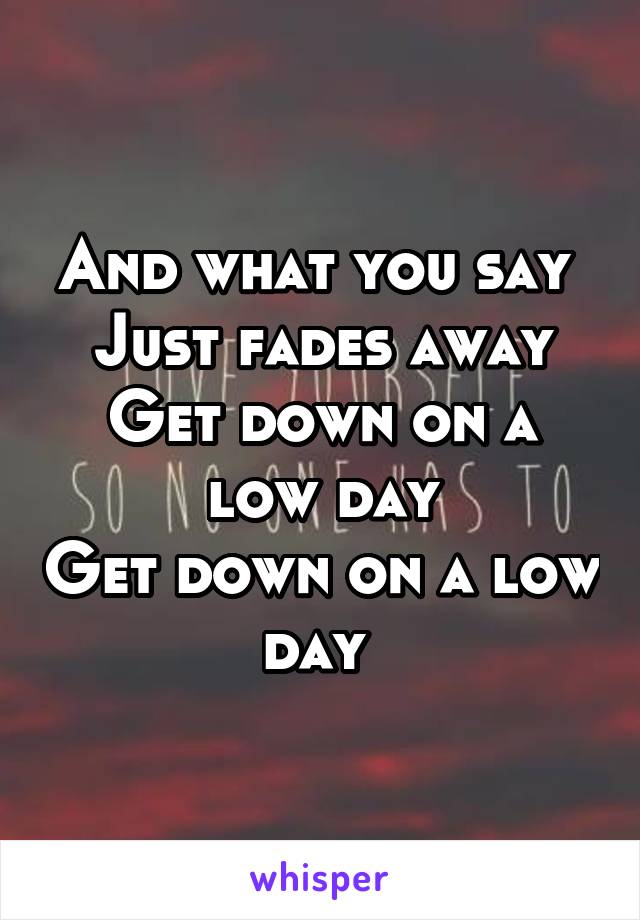 And what you say 
Just fades away
Get down on a low day
Get down on a low day 