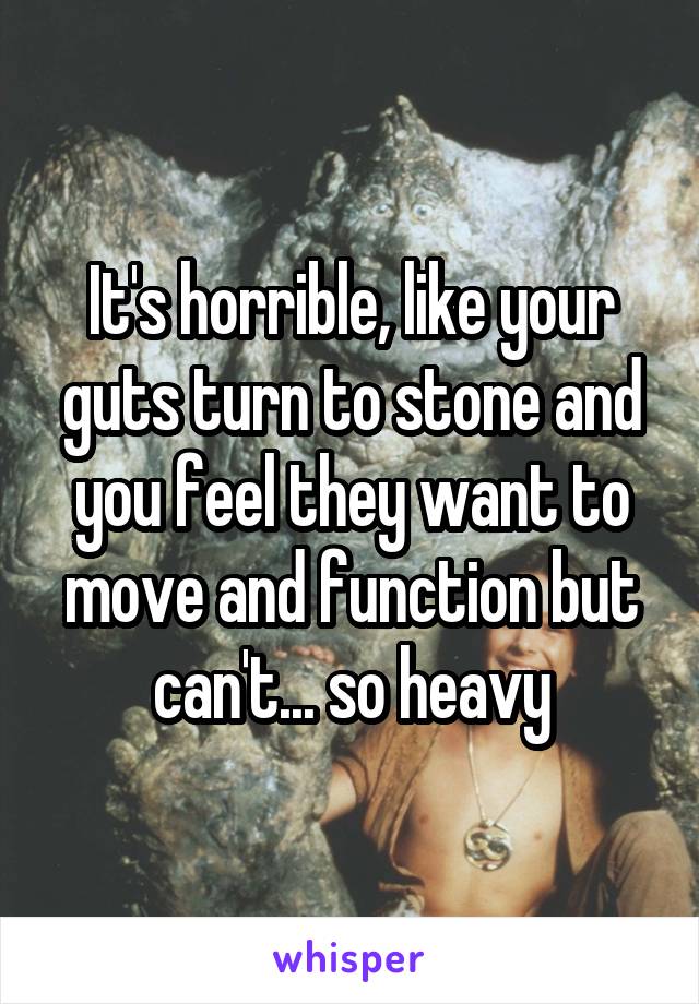 It's horrible, like your guts turn to stone and you feel they want to move and function but can't... so heavy