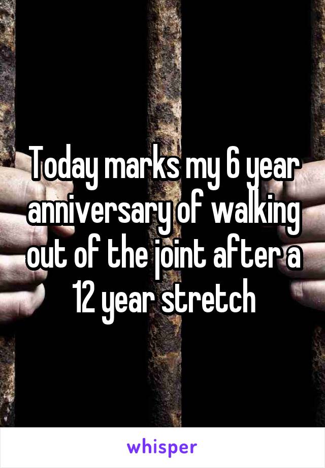 Today marks my 6 year anniversary of walking out of the joint after a 12 year stretch