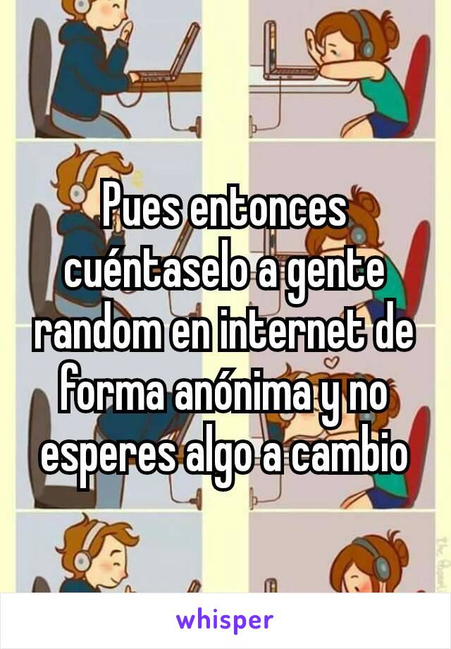 Pues entonces cuéntaselo a gente random en internet de forma anónima y no esperes algo a cambio