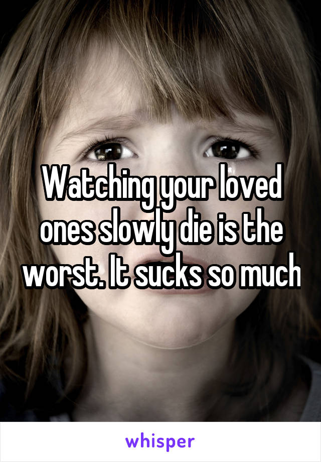 Watching your loved ones slowly die is the worst. It sucks so much