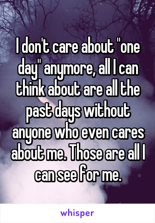 I don't care about "one day" anymore, all I can think about are all the past days without anyone who even cares about me. Those are all I can see for me.