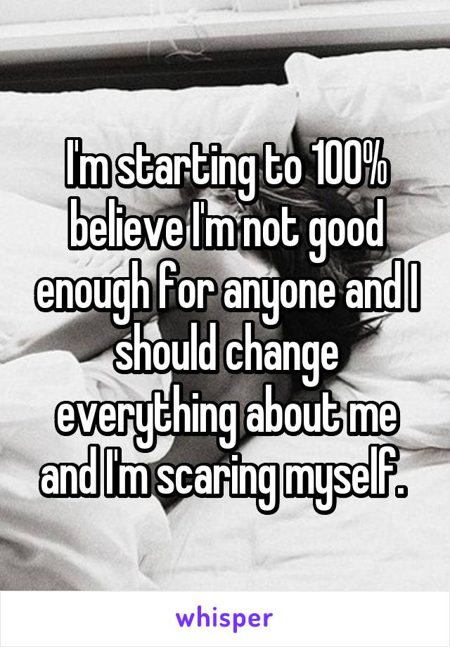 I'm starting to 100% believe I'm not good enough for anyone and I should change everything about me and I'm scaring myself. 