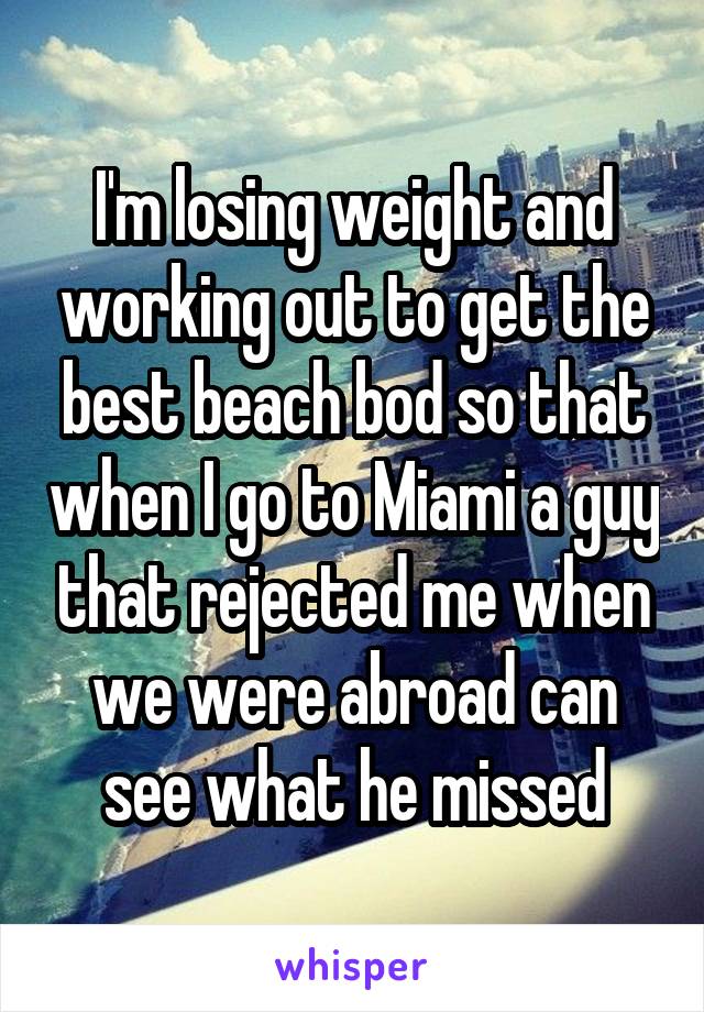 I'm losing weight and working out to get the best beach bod so that when I go to Miami a guy that rejected me when we were abroad can see what he missed