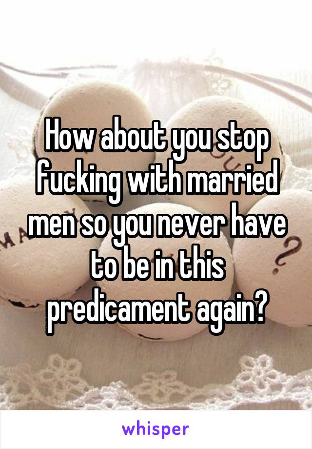 How about you stop fucking with married men so you never have to be in this predicament again?