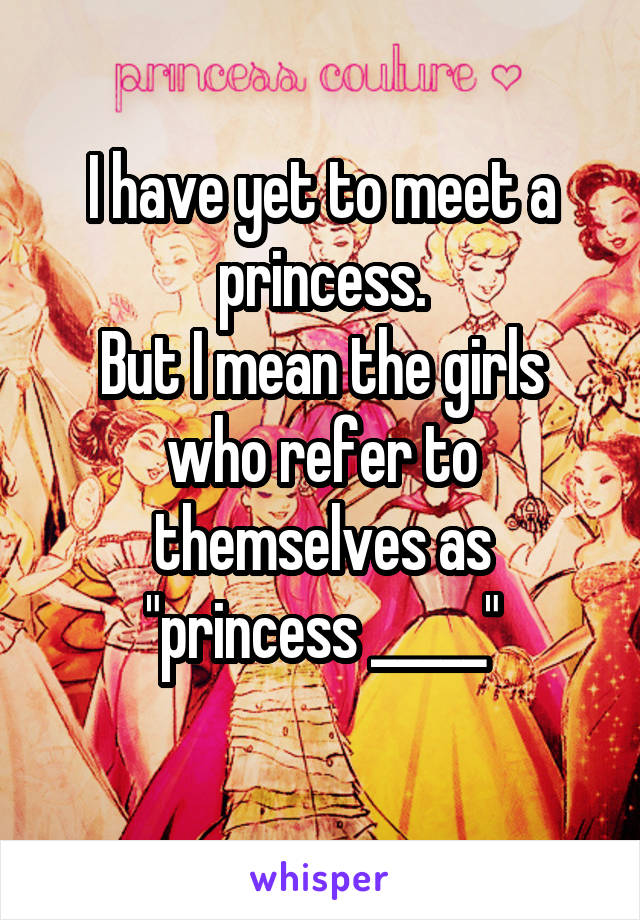 I have yet to meet a princess.
But I mean the girls who refer to themselves as "princess _____"
 