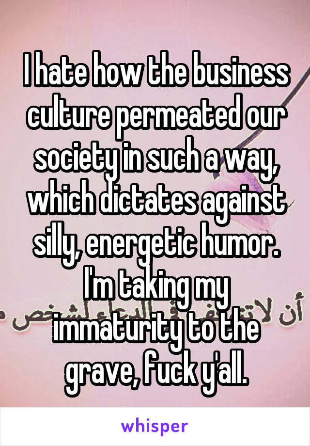 I hate how the business culture permeated our society in such a way, which dictates against silly, energetic humor. I'm taking my immaturity to the grave, fuck y'all.