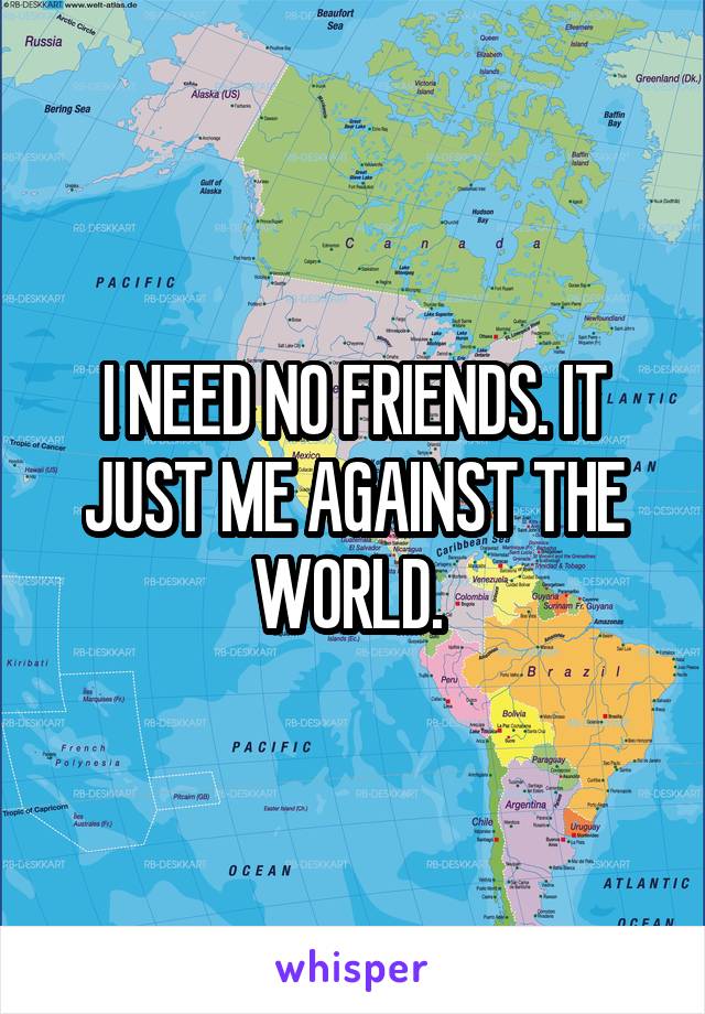 I NEED NO FRIENDS. IT JUST ME AGAINST THE WORLD. 