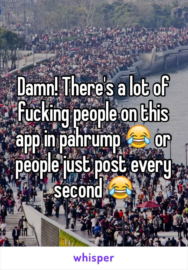 Damn! There's a lot of fucking people on this app in pahrump 😂 or people just post every second 😂