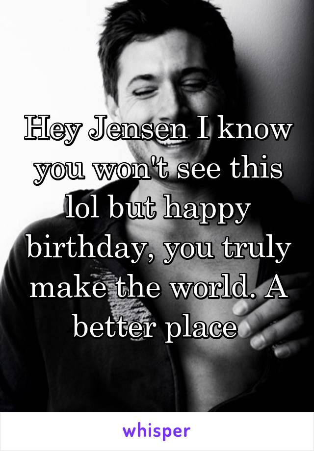 Hey Jensen I know you won't see this lol but happy birthday, you truly make the world. A better place 