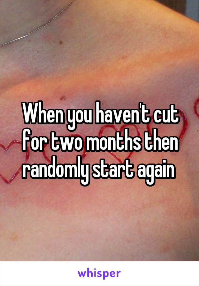 When you haven't cut for two months then randomly start again 