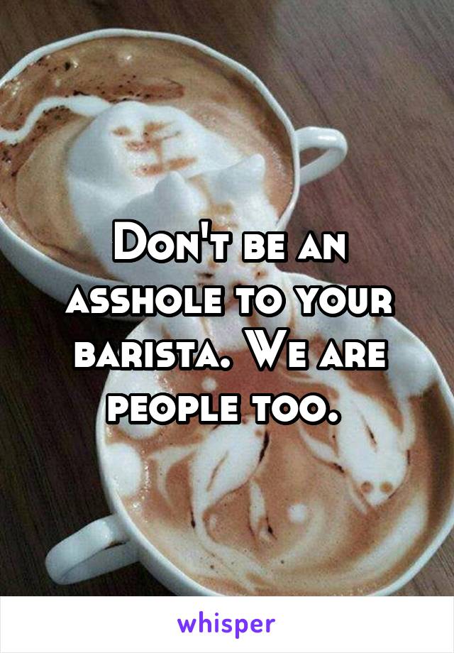 Don't be an asshole to your barista. We are people too. 