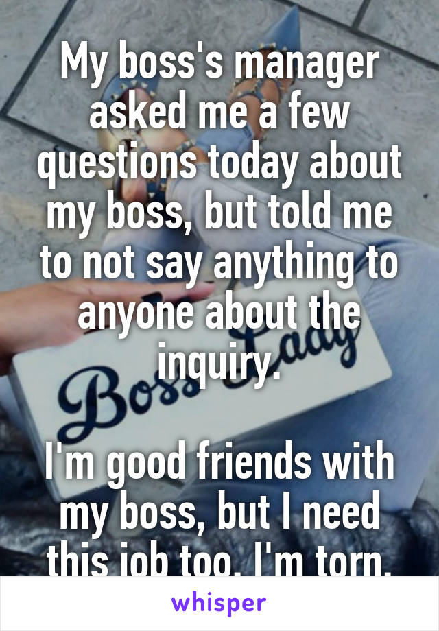 My boss's manager asked me a few questions today about my boss, but told me to not say anything to anyone about the inquiry.

I'm good friends with my boss, but I need this job too. I'm torn.