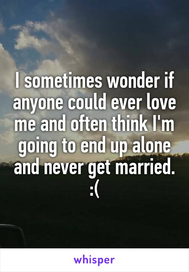 I sometimes wonder if anyone could ever love me and often think I'm going to end up alone and never get married. :(